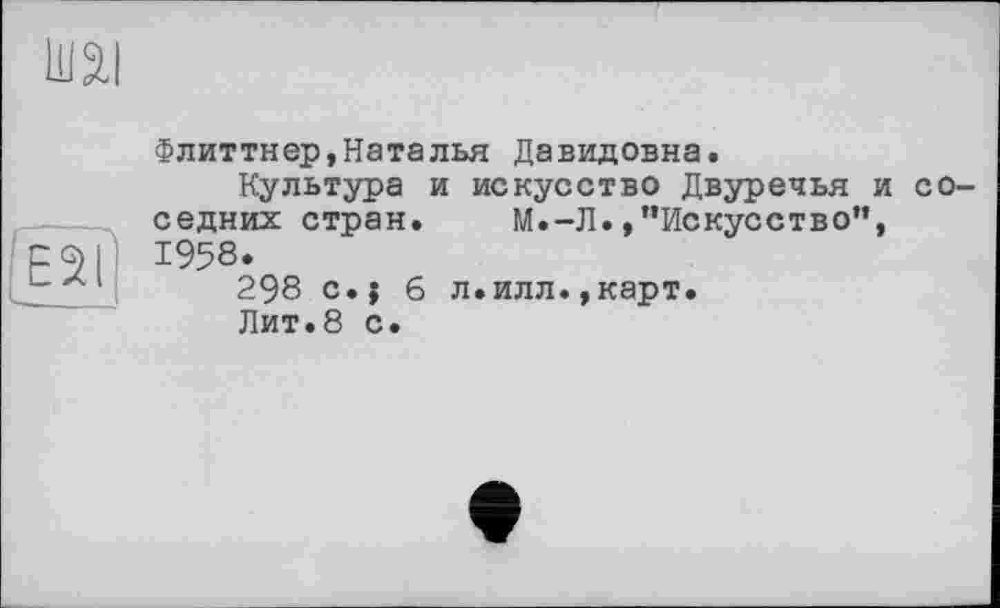 ﻿ю
E2I
Флиттнер,Наталья Давидовна.
Культура и искусство Двуречья и соседних стран.	М.-Л. »’’Искусство”,
1958.
298 с.; 6 л.илл.,карт.
Лит.8 с.